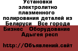 Установки электролитно-плазменного  полирования деталей из Беларуси - Все города Бизнес » Оборудование   . Адыгея респ.